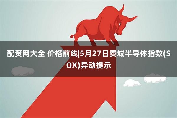 配资网大全 价格前线|5月27日费城半导体指数(SOX)异动提示