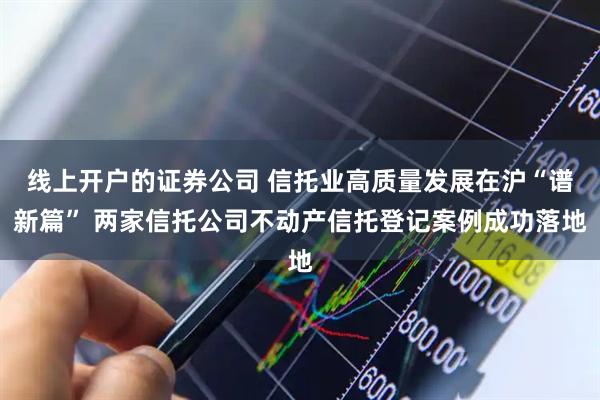 线上开户的证券公司 信托业高质量发展在沪“谱新篇” 两家信托公司不动产信托登记案例成功落地