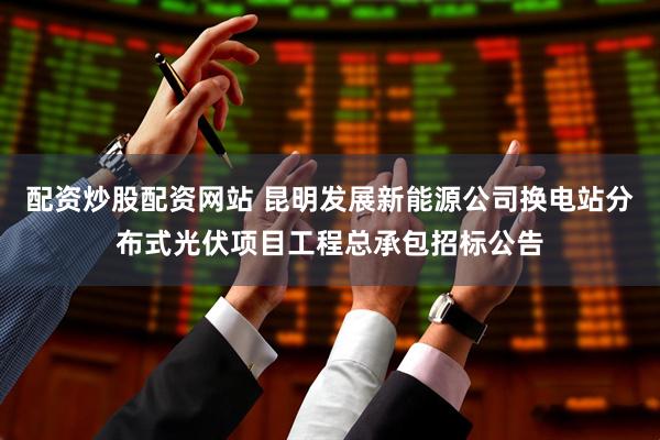 配资炒股配资网站 昆明发展新能源公司换电站分布式光伏项目工程总承包招标公告