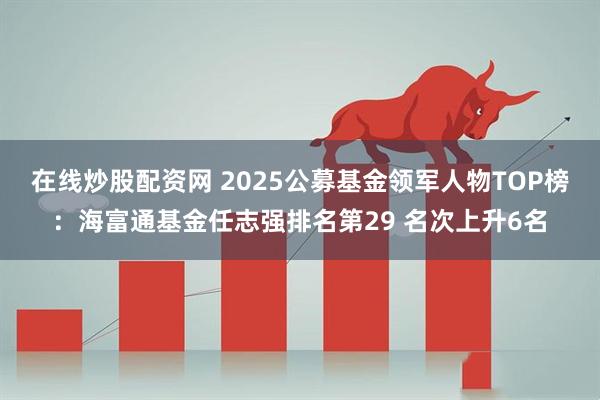 在线炒股配资网 2025公募基金领军人物TOP榜：海富通基金任志强排名第29 名次上升6名