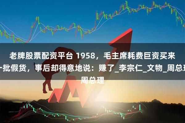 老牌股票配资平台 1958，毛主席耗费巨资买来一批假货，事后却得意地说：赚了_李宗仁_文物_周总理