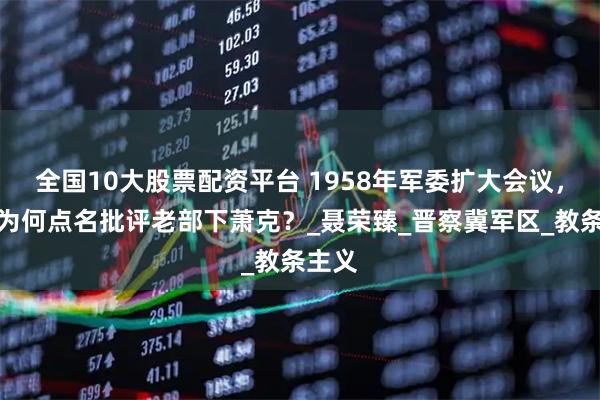 全国10大股票配资平台 1958年军委扩大会议，聂帅为何点名批评老部下萧克？_聂荣臻_晋察冀军区_教条主义