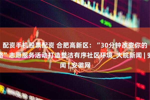 配资手机股票配资 合肥高新区：“30分钟改变你的回家路”志愿服务活动打造整洁有序社区环境_大皖新闻 | 安徽网