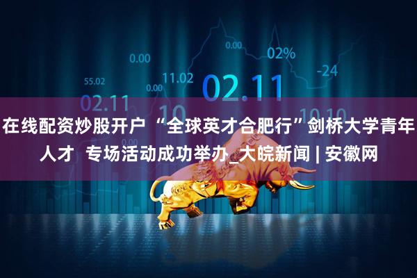 在线配资炒股开户 “全球英才合肥行”剑桥大学青年人才  专场活动成功举办_大皖新闻 | 安徽网